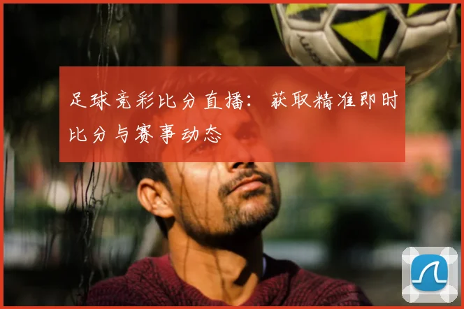 足球竞彩比分直播：获取精准即时比分与赛事动态