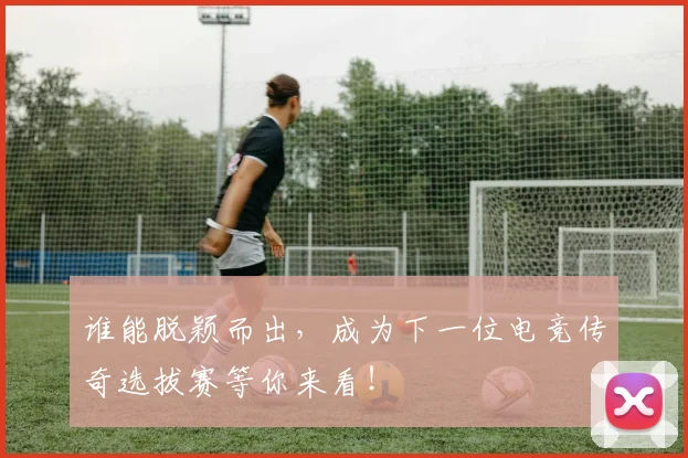 谁能脱颖而出,成为下一位电竞传奇选拔赛等你来看!