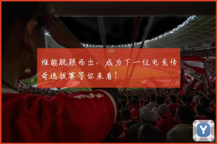 谁能脱颖而出，成为下一位电竞传奇选拔赛等你来看！