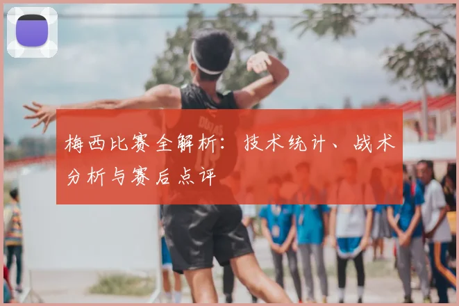 梅西比赛全解析:技术统计、战术分析与赛后点评